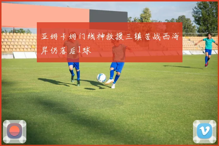 亚姆卡姆门线神救援三镇苦战西海岸仍落后1球