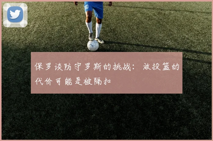 保罗谈防守罗斯的挑战：放投篮的代价可能是被隔扣