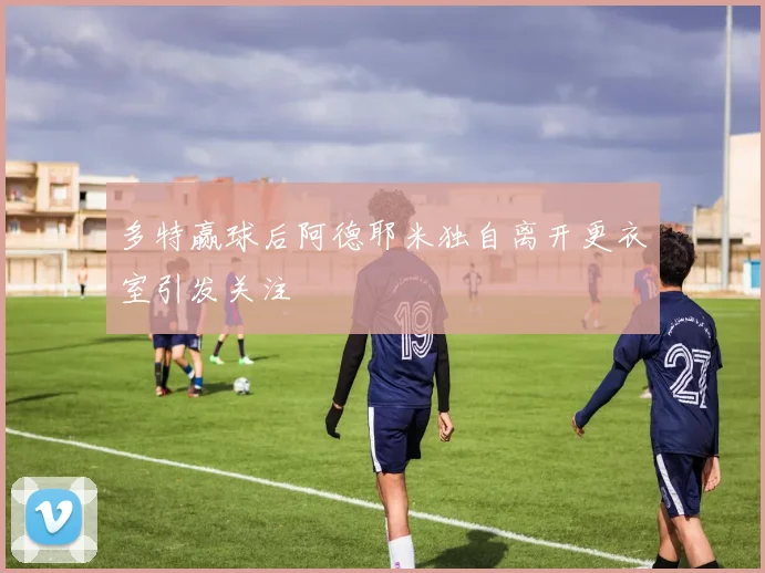 多特赢球后阿德耶米独自离开更衣室引发关注