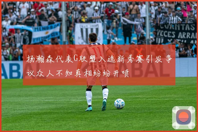 杨瀚森代表G联盟入选新秀赛引发争议众人不知真相纷纷开喷