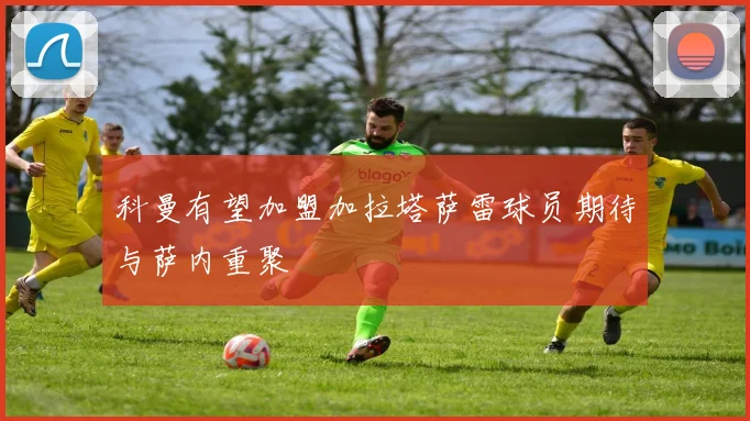 科曼有望加盟加拉塔萨雷球员期待与萨内重聚