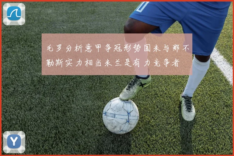 毛罗分析意甲争冠形势国米与那不勒斯实力相当米兰是有力竞争者