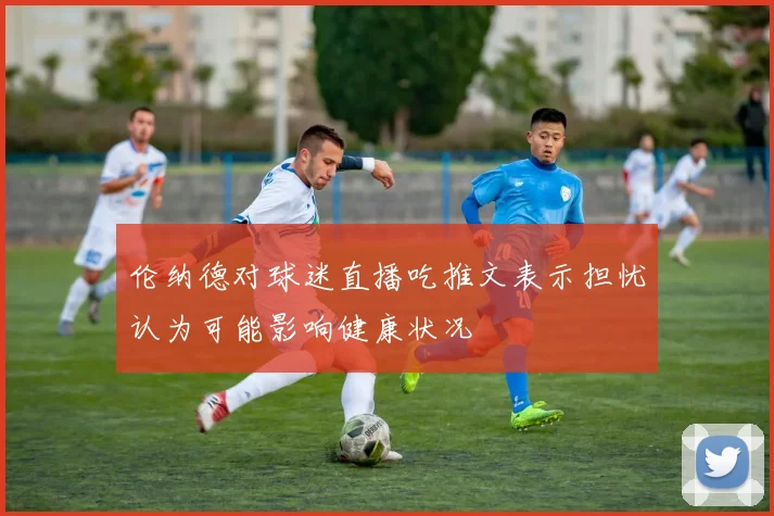 伦纳德对球迷直播吃推文表示担忧认为可能影响健康状况