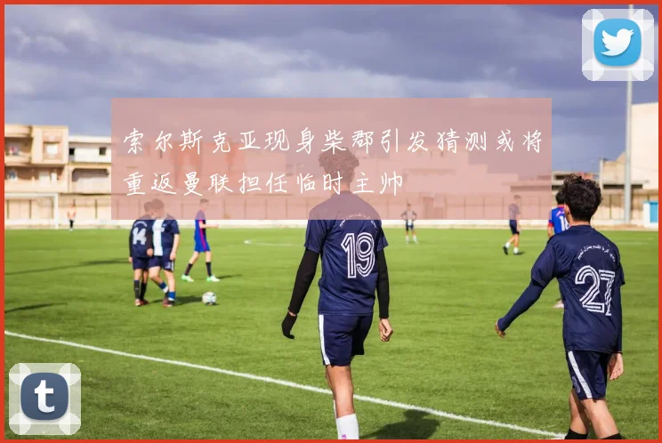 索尔斯克亚现身柴郡引发猜测或将重返曼联担任临时主帅