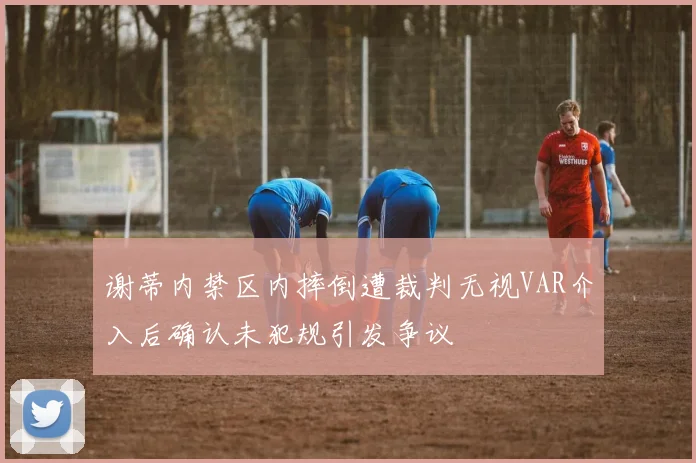 谢蒂内禁区内摔倒遭裁判无视VAR介入后确认未犯规引发争议